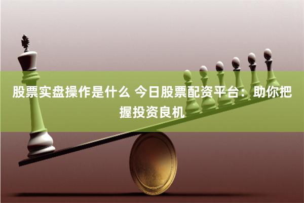 股票实盘操作是什么 今日股票配资平台：助你把握投资良机