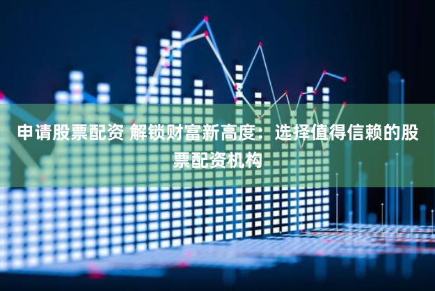 申请股票配资 解锁财富新高度：选择值得信赖的股票配资机构