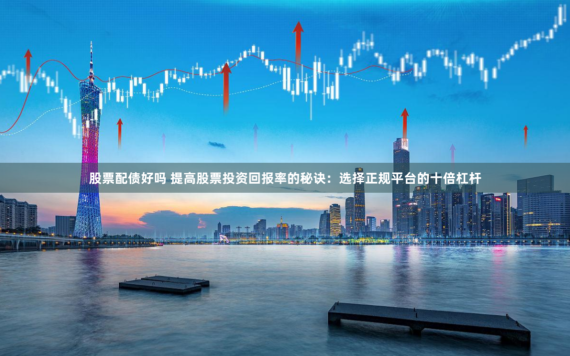 股票配债好吗 提高股票投资回报率的秘诀：选择正规平台的十倍杠杆