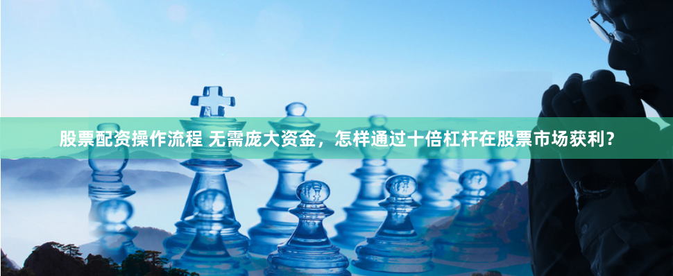 股票配资操作流程 无需庞大资金，怎样通过十倍杠杆在股票市场获利？