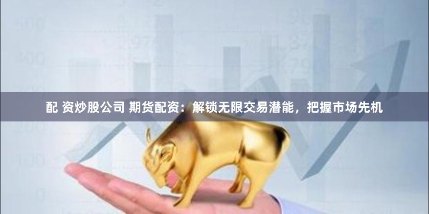 配 资炒股公司 期货配资：解锁无限交易潜能，把握市场先机