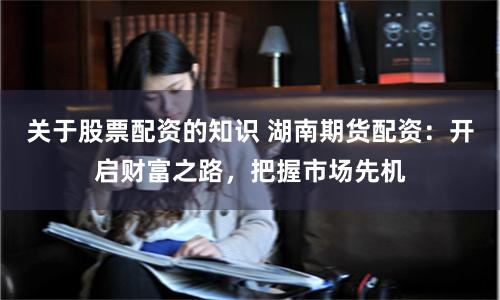 关于股票配资的知识 湖南期货配资：开启财富之路，把握市场先机
