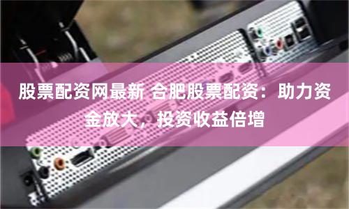 股票配资网最新 合肥股票配资：助力资金放大，投资收益倍增